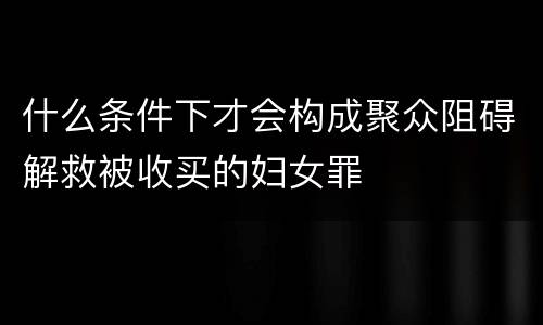 什么条件下才会构成聚众阻碍解救被收买的妇女罪