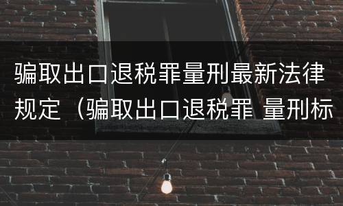 骗取出口退税罪量刑最新法律规定（骗取出口退税罪 量刑标准）