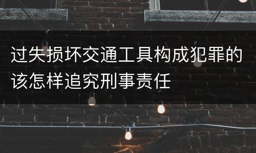 过失损坏交通工具构成犯罪的该怎样追究刑事责任