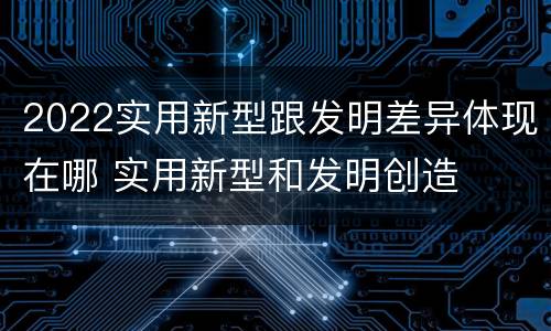 2022实用新型跟发明差异体现在哪 实用新型和发明创造