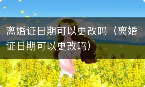 离婚证日期可以更改吗（离婚证日期可以更改吗）
