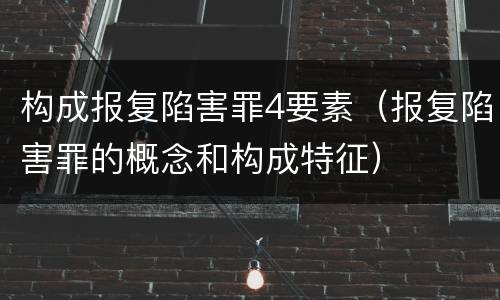 构成报复陷害罪4要素（报复陷害罪的概念和构成特征）