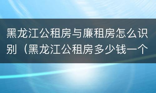 黑龙江公租房与廉租房怎么识别（黑龙江公租房多少钱一个月）