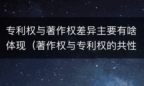 专利权与著作权差异主要有啥体现（著作权与专利权的共性有）