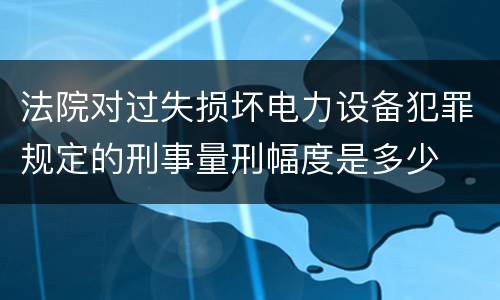 法院对过失损坏电力设备犯罪规定的刑事量刑幅度是多少
