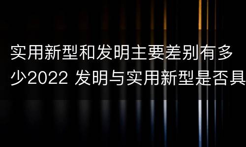 实用新型和发明主要差别有多少2022 发明与实用新型是否具有实用性