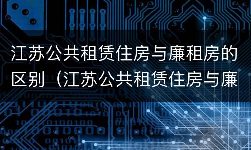 江苏公共租赁住房与廉租房的区别（江苏公共租赁住房与廉租房的区别是什么）