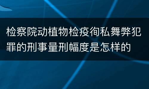 检察院动植物检疫徇私舞弊犯罪的刑事量刑幅度是怎样的