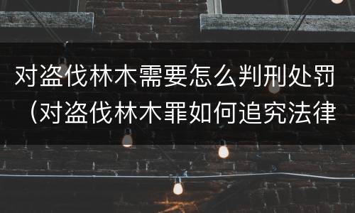 对盗伐林木需要怎么判刑处罚（对盗伐林木罪如何追究法律责任）