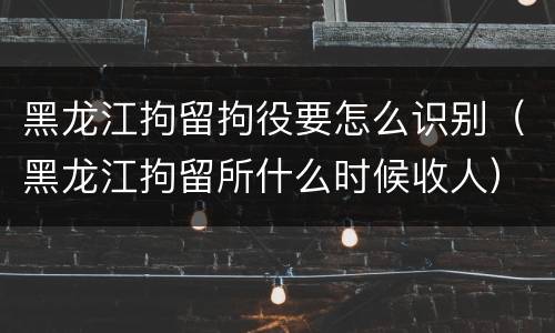 黑龙江拘留拘役要怎么识别（黑龙江拘留所什么时候收人）