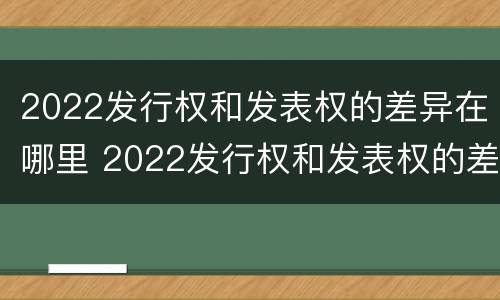 2022发行权和发表权的差异在哪里 2022发行权和发表权的差异在哪里查