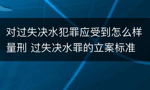 对过失决水犯罪应受到怎么样量刑 过失决水罪的立案标准