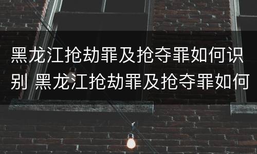 黑龙江抢劫罪及抢夺罪如何识别 黑龙江抢劫罪及抢夺罪如何识别认定