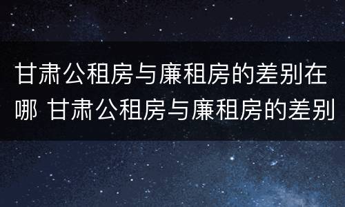 甘肃公租房与廉租房的差别在哪 甘肃公租房与廉租房的差别在哪儿
