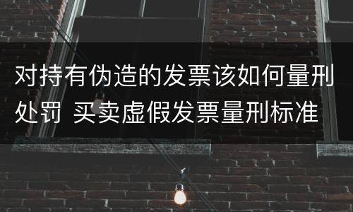 对持有伪造的发票该如何量刑处罚 买卖虚假发票量刑标准