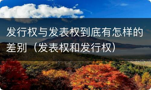 发行权与发表权到底有怎样的差别（发表权和发行权）