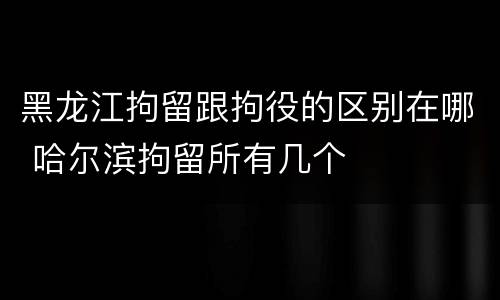 黑龙江拘留跟拘役的区别在哪 哈尔滨拘留所有几个