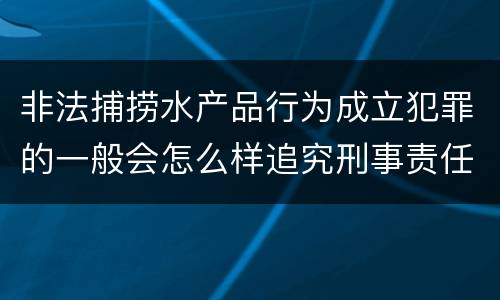 非法捕捞水产品行为成立犯罪的一般会怎么样追究刑事责任