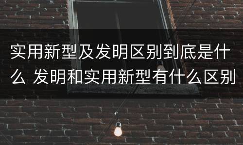 实用新型及发明区别到底是什么 发明和实用新型有什么区别