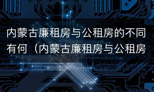 内蒙古廉租房与公租房的不同有何（内蒙古廉租房与公租房的不同有何特点）
