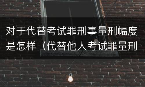 对于代替考试罪刑事量刑幅度是怎样（代替他人考试罪量刑）