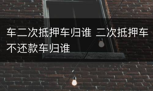 车二次抵押车归谁 二次抵押车不还款车归谁
