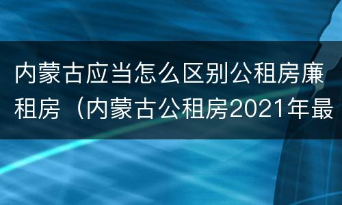 内蒙古应当怎么区别公租房廉租房（内蒙古公租房2021年最新通知）