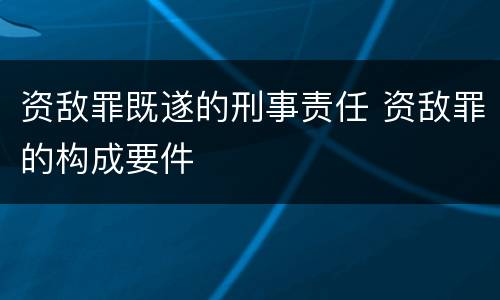 资敌罪既遂的刑事责任 资敌罪的构成要件