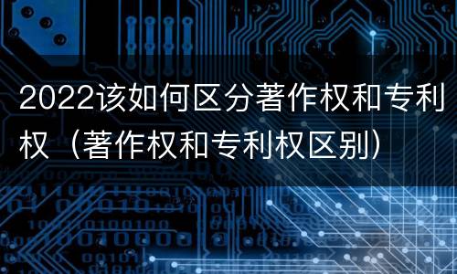 2022该如何区分著作权和专利权（著作权和专利权区别）