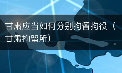 甘肃应当如何分别拘留拘役（甘肃拘留所）