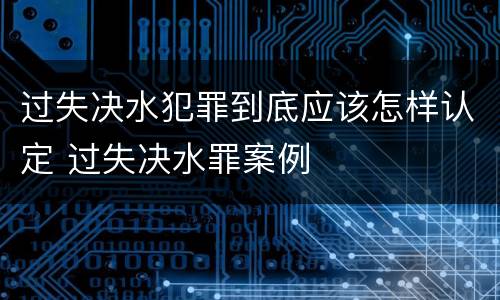 过失决水犯罪到底应该怎样认定 过失决水罪案例