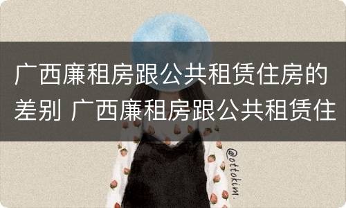 广西廉租房跟公共租赁住房的差别 广西廉租房跟公共租赁住房的差别在哪