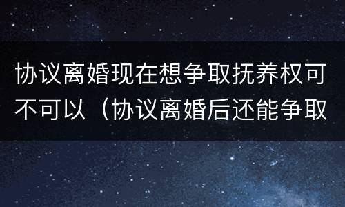 协议离婚现在想争取抚养权可不可以（协议离婚后还能争取抚养权吗）