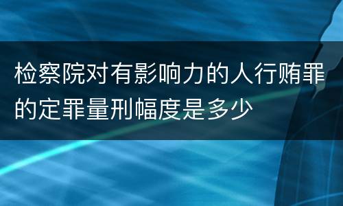 检察院对有影响力的人行贿罪的定罪量刑幅度是多少