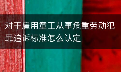 对于雇用童工从事危重劳动犯罪追诉标准怎么认定