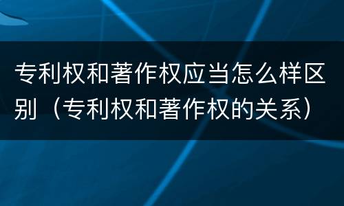 专利权和著作权应当怎么样区别（专利权和著作权的关系）