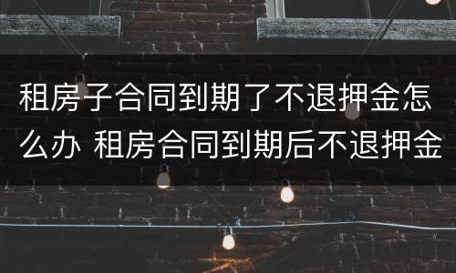 租房子合同到期了不退押金怎么办 租房合同到期后不退押金怎么办