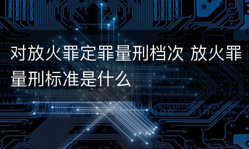 对放火罪定罪量刑档次 放火罪量刑标准是什么