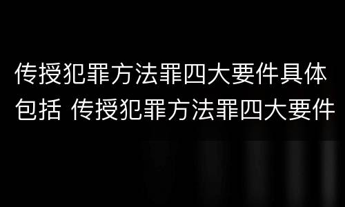 传授犯罪方法罪四大要件具体包括 传授犯罪方法罪四大要件具体包括什么