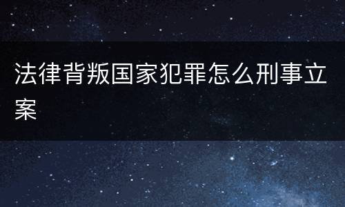法律背叛国家犯罪怎么刑事立案