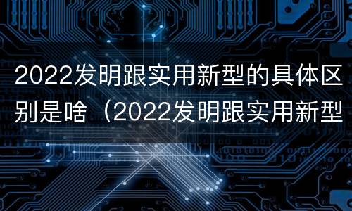 2022发明跟实用新型的具体区别是啥（2022发明跟实用新型的具体区别是啥呀）