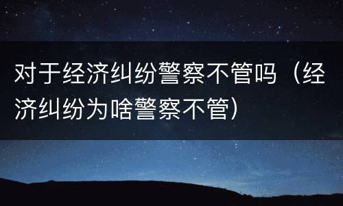 对于经济纠纷警察不管吗（经济纠纷为啥警察不管）