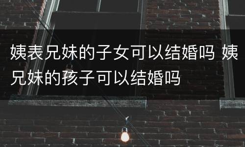 姨表兄妹的子女可以结婚吗 姨兄妹的孩子可以结婚吗