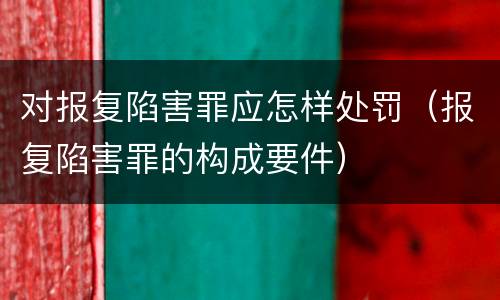 对报复陷害罪应怎样处罚（报复陷害罪的构成要件）
