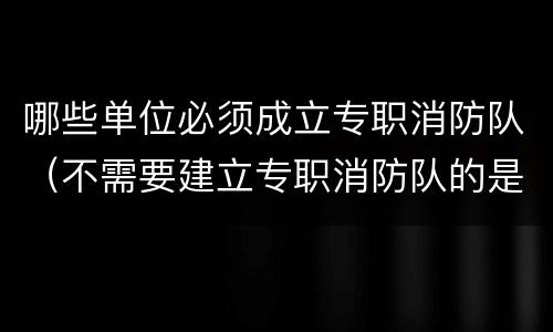 哪些单位必须成立专职消防队（不需要建立专职消防队的是什么单位）