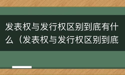 发表权与发行权区别到底有什么（发表权与发行权区别到底有什么关系）