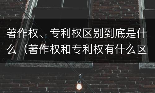 著作权、专利权区别到底是什么（著作权和专利权有什么区别）