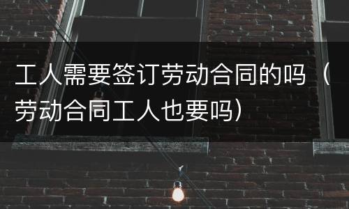 工人需要签订劳动合同的吗（劳动合同工人也要吗）