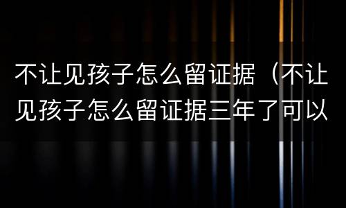 不让见孩子怎么留证据（不让见孩子怎么留证据三年了可以吗）