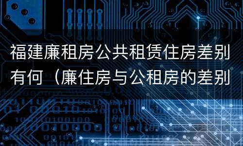 福建廉租房公共租赁住房差别有何（廉住房与公租房的差别）